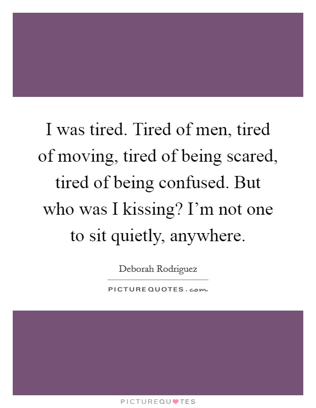 I was tired. Tired of men, tired of moving, tired of being scared, tired of being confused. But who was I kissing? I'm not one to sit quietly, anywhere. Picture Quote #1