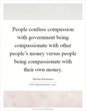 People confuse compassion with government being compassionate with other people’s money versus people being compassionate with their own money Picture Quote #1