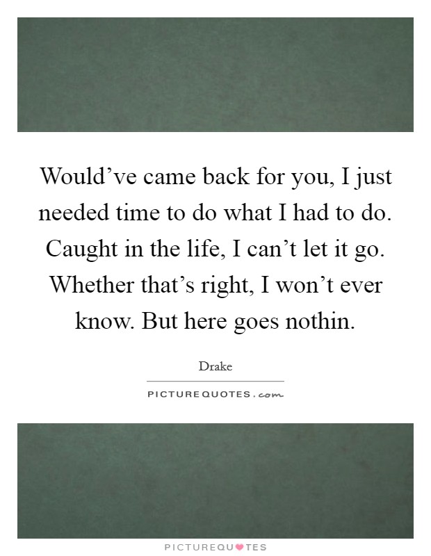Would've came back for you, I just needed time to do what I had to do. Caught in the life, I can't let it go. Whether that's right, I won't ever know. But here goes nothin. Picture Quote #1