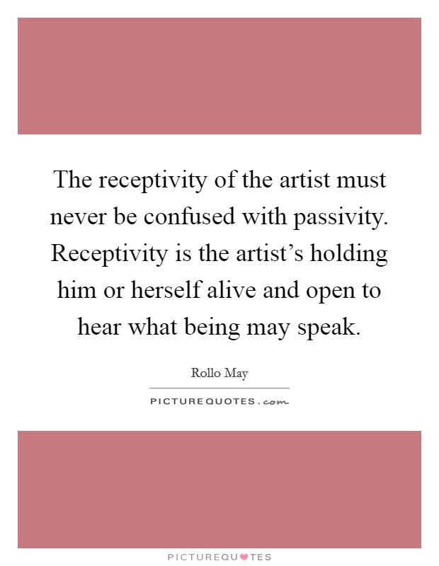 The receptivity of the artist must never be confused with passivity. Receptivity is the artist's holding him or herself alive and open to hear what being may speak. Picture Quote #1