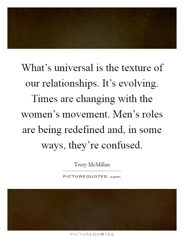 What's universal is the texture of our relationships. It's evolving. Times are changing with the women's movement. Men's roles are being redefined and, in some ways, they're confused. Picture Quote #1