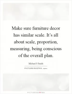 Make sure furniture decor has similar scale. It’s all about scale, proportion, measuring, being conscious of the overall plan Picture Quote #1