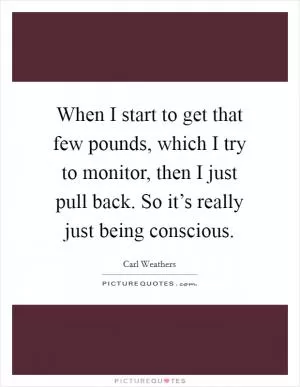 When I start to get that few pounds, which I try to monitor, then I just pull back. So it’s really just being conscious Picture Quote #1