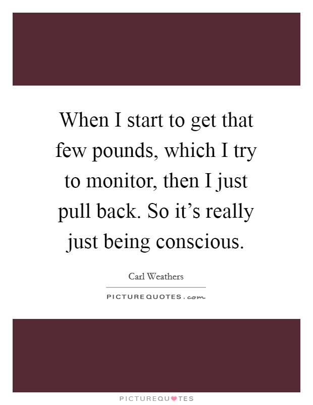 When I start to get that few pounds, which I try to monitor, then I just pull back. So it's really just being conscious. Picture Quote #1