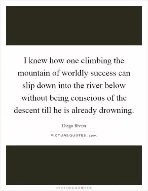 I knew how one climbing the mountain of worldly success can slip down into the river below without being conscious of the descent till he is already drowning Picture Quote #1