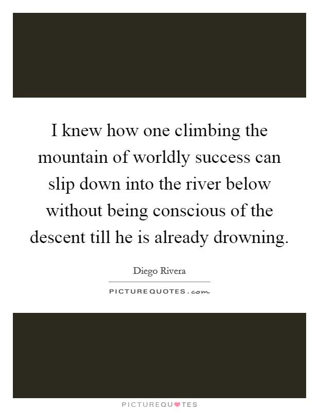 I knew how one climbing the mountain of worldly success can slip down into the river below without being conscious of the descent till he is already drowning. Picture Quote #1