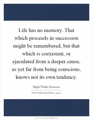 Life has no memory. That which proceeds in succession might be remembered, but that which is coexistent, or ejaculated from a deeper cause, as yet far from being conscious, knows not its own tendency Picture Quote #1