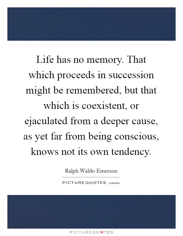 Life has no memory. That which proceeds in succession might be remembered, but that which is coexistent, or ejaculated from a deeper cause, as yet far from being conscious, knows not its own tendency. Picture Quote #1