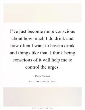 I’ve just become more conscious about how much I do drink and how often I want to have a drink and things like that. I think being conscious of it will help me to control the urges Picture Quote #1