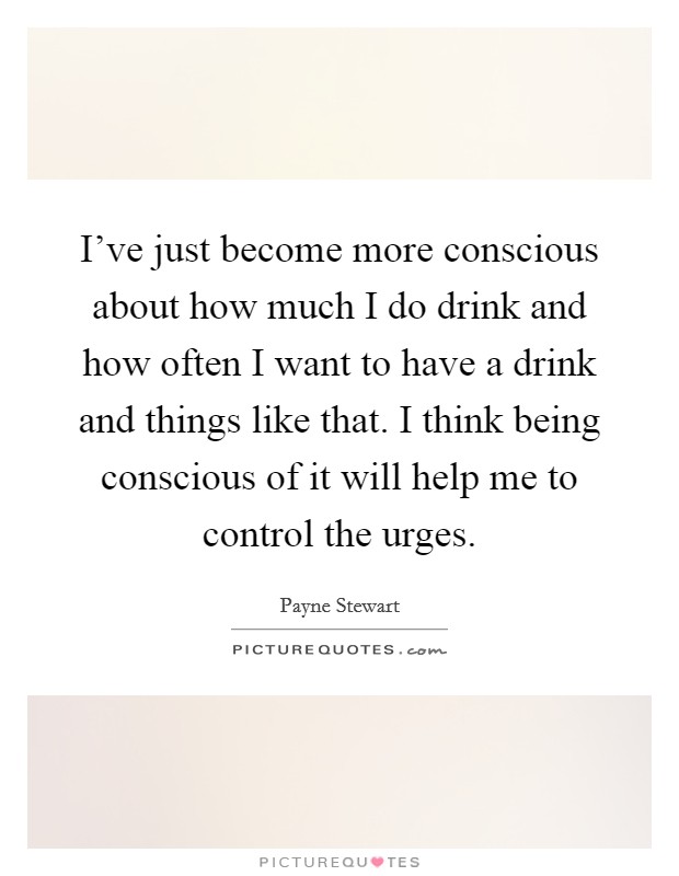 I've just become more conscious about how much I do drink and how often I want to have a drink and things like that. I think being conscious of it will help me to control the urges. Picture Quote #1