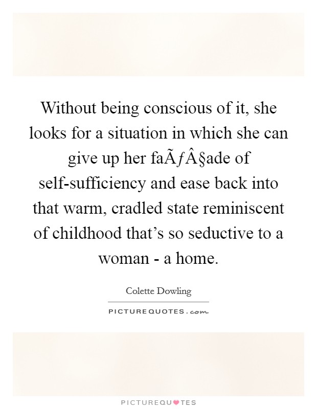Without being conscious of it, she looks for a situation in which she can give up her faÃƒÂ§ade of self-sufficiency and ease back into that warm, cradled state reminiscent of childhood that's so seductive to a woman - a home. Picture Quote #1