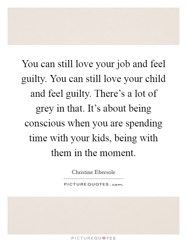 You can still love your job and feel guilty. You can still love your child and feel guilty. There's a lot of grey in that. It's about being conscious when you are spending time with your kids, being with them in the moment. Picture Quote #1