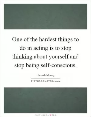 One of the hardest things to do in acting is to stop thinking about yourself and stop being self-conscious Picture Quote #1
