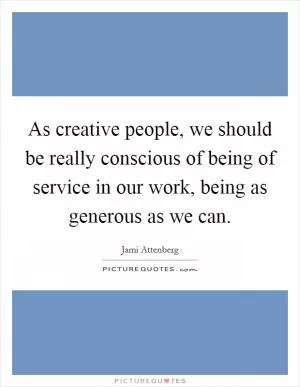 As creative people, we should be really conscious of being of service in our work, being as generous as we can Picture Quote #1