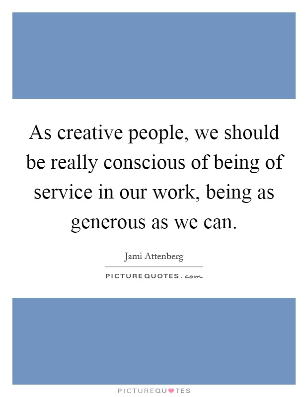 As creative people, we should be really conscious of being of service in our work, being as generous as we can. Picture Quote #1
