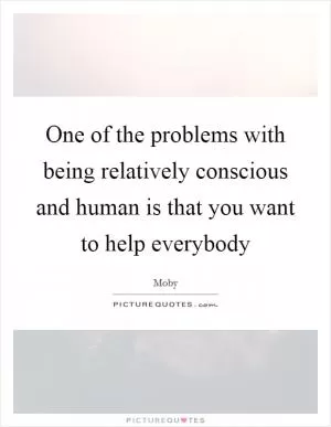 One of the problems with being relatively conscious and human is that you want to help everybody Picture Quote #1