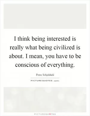 I think being interested is really what being civilized is about. I mean, you have to be conscious of everything Picture Quote #1