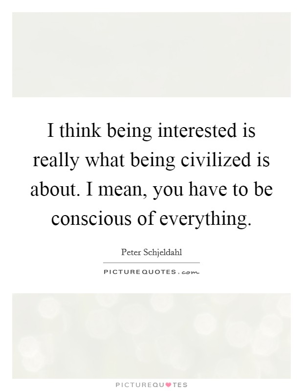 I think being interested is really what being civilized is about. I mean, you have to be conscious of everything. Picture Quote #1