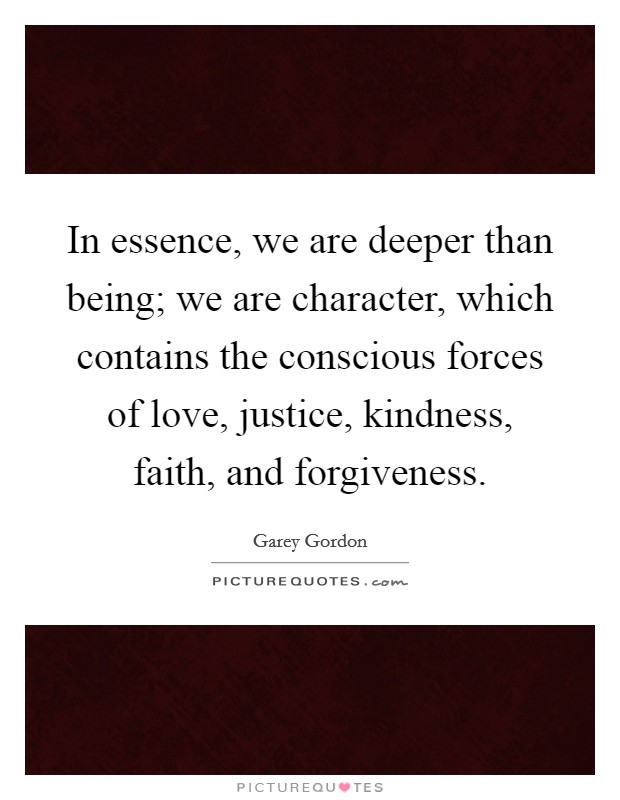 In essence, we are deeper than being; we are character, which contains the conscious forces of love, justice, kindness, faith, and forgiveness. Picture Quote #1