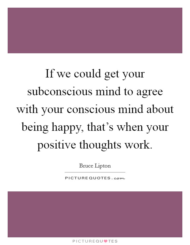 If we could get your subconscious mind to agree with your conscious mind about being happy, that's when your positive thoughts work. Picture Quote #1