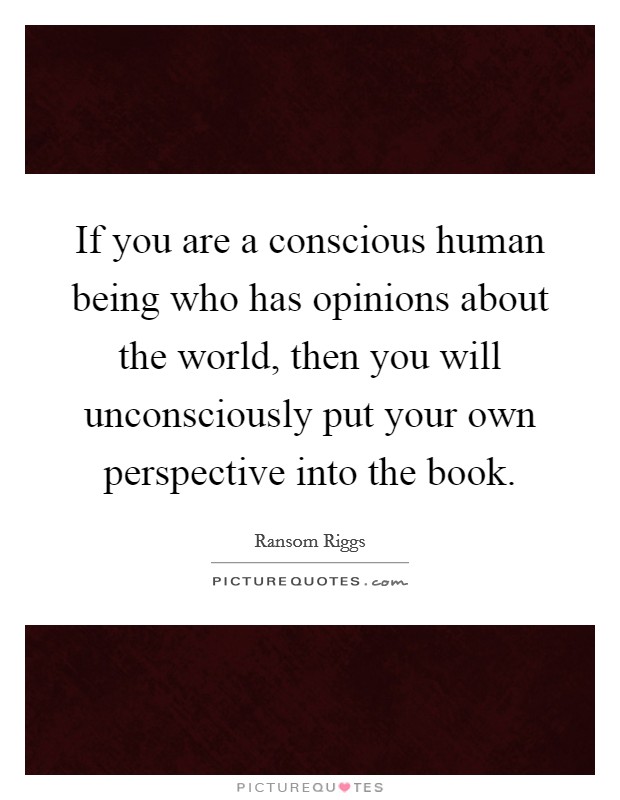 If you are a conscious human being who has opinions about the world, then you will unconsciously put your own perspective into the book. Picture Quote #1