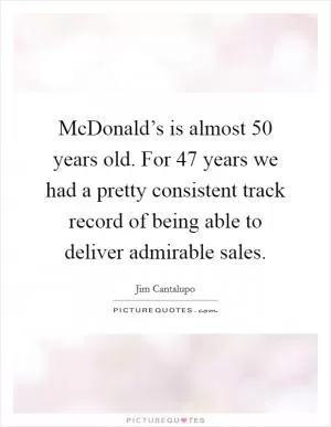 McDonald’s is almost 50 years old. For 47 years we had a pretty consistent track record of being able to deliver admirable sales Picture Quote #1