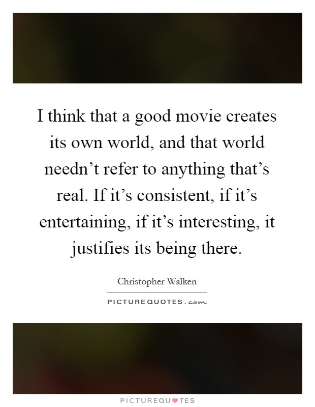 I think that a good movie creates its own world, and that world needn't refer to anything that's real. If it's consistent, if it's entertaining, if it's interesting, it justifies its being there. Picture Quote #1
