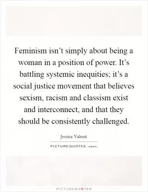 Feminism isn’t simply about being a woman in a position of power. It’s battling systemic inequities; it’s a social justice movement that believes sexism, racism and classism exist and interconnect, and that they should be consistently challenged Picture Quote #1