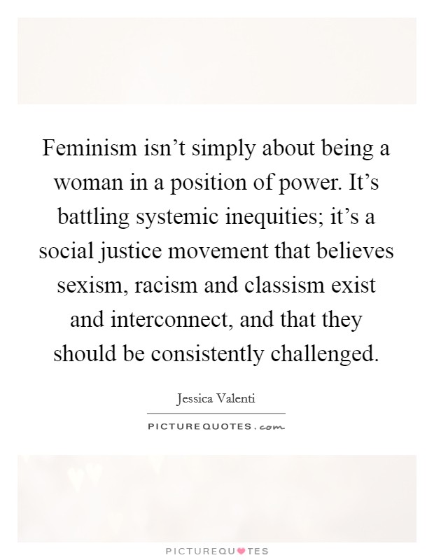 Feminism isn't simply about being a woman in a position of power. It's battling systemic inequities; it's a social justice movement that believes sexism, racism and classism exist and interconnect, and that they should be consistently challenged. Picture Quote #1