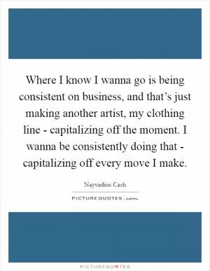 Where I know I wanna go is being consistent on business, and that’s just making another artist, my clothing line - capitalizing off the moment. I wanna be consistently doing that - capitalizing off every move I make Picture Quote #1
