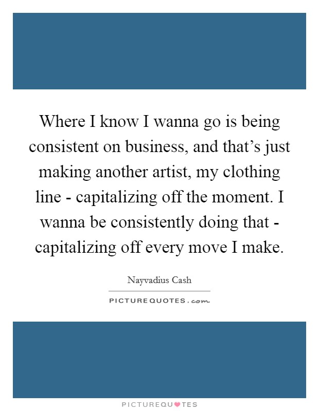 Where I know I wanna go is being consistent on business, and that's just making another artist, my clothing line - capitalizing off the moment. I wanna be consistently doing that - capitalizing off every move I make. Picture Quote #1