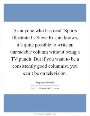 As anyone who has read ‘Sports Illustrated’s Steve Rushin knows, it’s quite possible to write an unreadable column without being a TV pundit. But if you want to be a consistently good columnist, you can’t be on television Picture Quote #1