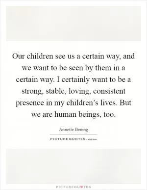 Our children see us a certain way, and we want to be seen by them in a certain way. I certainly want to be a strong, stable, loving, consistent presence in my children’s lives. But we are human beings, too Picture Quote #1