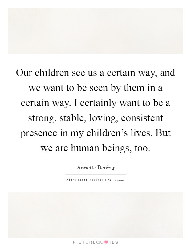 Our children see us a certain way, and we want to be seen by them in a certain way. I certainly want to be a strong, stable, loving, consistent presence in my children's lives. But we are human beings, too. Picture Quote #1