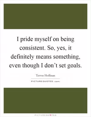 I pride myself on being consistent. So, yes, it definitely means something, even though I don’t set goals Picture Quote #1