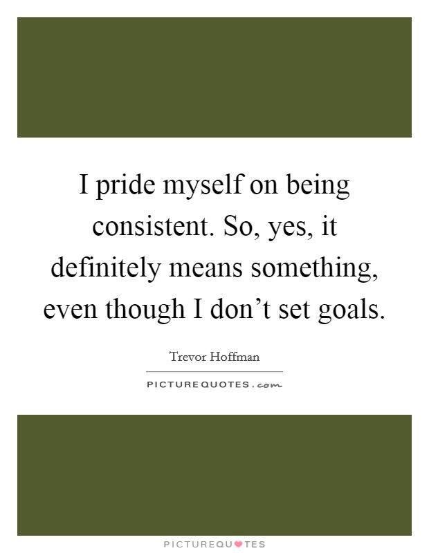 I pride myself on being consistent. So, yes, it definitely means something, even though I don't set goals. Picture Quote #1