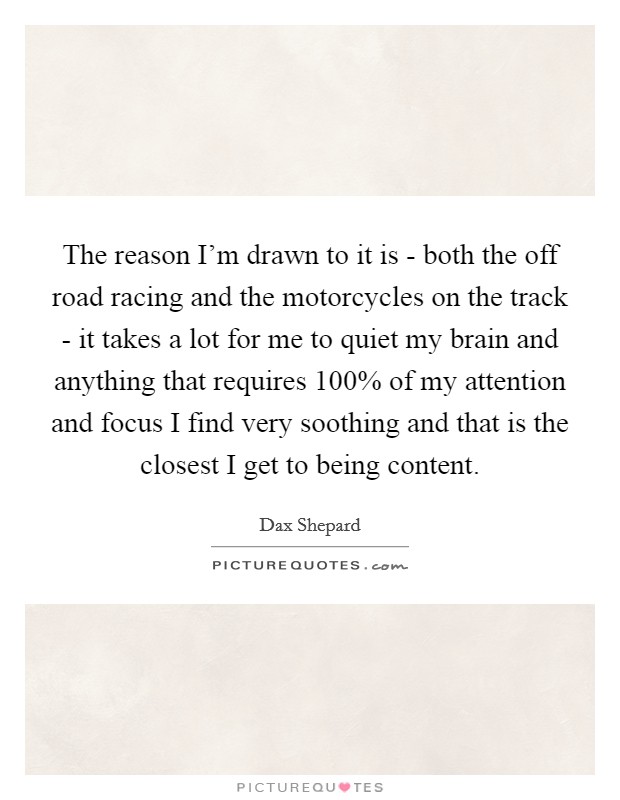 The reason I'm drawn to it is - both the off road racing and the motorcycles on the track - it takes a lot for me to quiet my brain and anything that requires 100% of my attention and focus I find very soothing and that is the closest I get to being content. Picture Quote #1