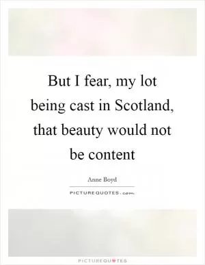 But I fear, my lot being cast in Scotland, that beauty would not be content Picture Quote #1