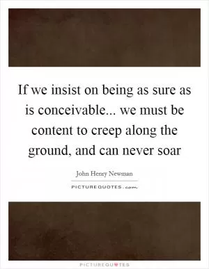 If we insist on being as sure as is conceivable... we must be content to creep along the ground, and can never soar Picture Quote #1