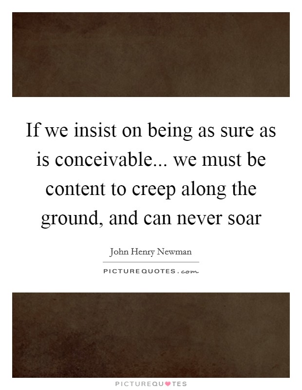If we insist on being as sure as is conceivable... we must be content to creep along the ground, and can never soar Picture Quote #1