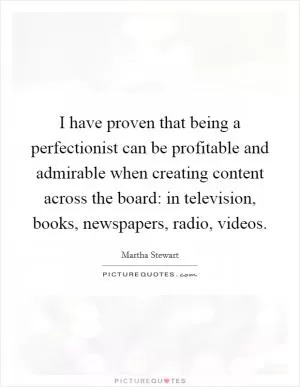I have proven that being a perfectionist can be profitable and admirable when creating content across the board: in television, books, newspapers, radio, videos Picture Quote #1