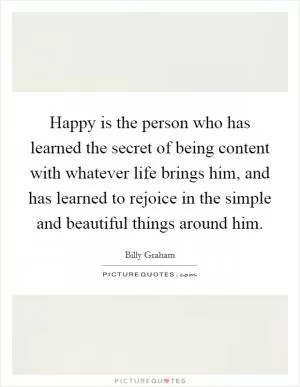Happy is the person who has learned the secret of being content with whatever life brings him, and has learned to rejoice in the simple and beautiful things around him Picture Quote #1