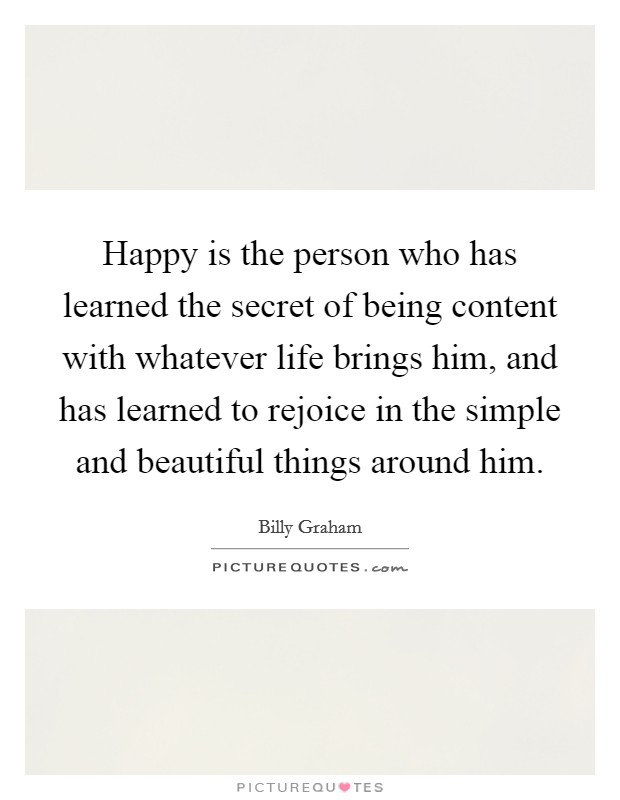 Happy is the person who has learned the secret of being content with whatever life brings him, and has learned to rejoice in the simple and beautiful things around him. Picture Quote #1