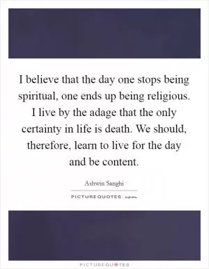 I believe that the day one stops being spiritual, one ends up being religious. I live by the adage that the only certainty in life is death. We should, therefore, learn to live for the day and be content Picture Quote #1
