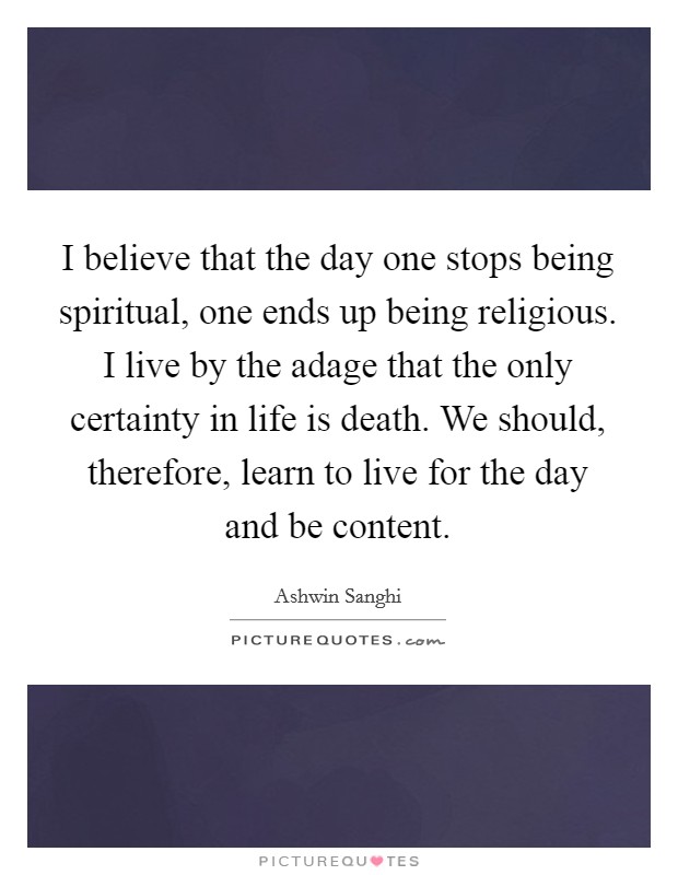 I believe that the day one stops being spiritual, one ends up being religious. I live by the adage that the only certainty in life is death. We should, therefore, learn to live for the day and be content. Picture Quote #1