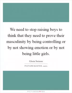We need to stop raising boys to think that they need to prove their masculinity by being controlling or by not showing emotion or by not being little girls Picture Quote #1