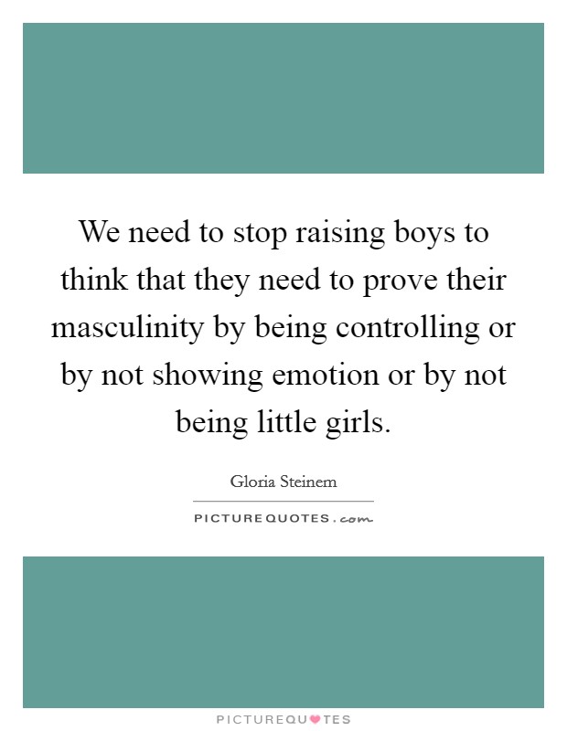 We need to stop raising boys to think that they need to prove their masculinity by being controlling or by not showing emotion or by not being little girls. Picture Quote #1