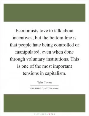 Economists love to talk about incentives, but the bottom line is that people hate being controlled or manipulated, even when done through voluntary institutions. This is one of the most important tensions in capitalism Picture Quote #1