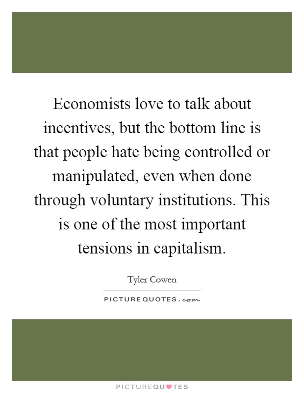 Economists love to talk about incentives, but the bottom line is that people hate being controlled or manipulated, even when done through voluntary institutions. This is one of the most important tensions in capitalism. Picture Quote #1