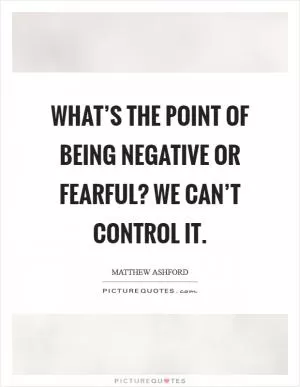 What’s the point of being negative or fearful? We can’t control it Picture Quote #1